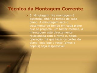 Regras da MontagemO Cross-cuting faz exame de dois planos diferentes, mas de algum modo relacionados, através da contínua interpenetração de ambos numa sequência mais longa. Esta técnica cria o sentimento de simultaneidade de duas acções diferentes que ocorrem em espaços distintos, e trabalha também para construir suspense.Um plano de ponto-de-vista (POV) oferece um perspectiva na primeira-pessoa da acção em cena.
