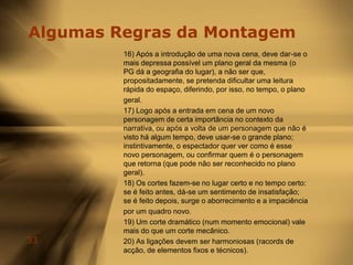 Técnica da Montagem Corrente4. Fluidez: É o cuidado a ter na ligação dos planos, de forma a tornar despercebidos os cortes. Na ligação dos planos, consideraremos o corte mecânico e o corte dramático. O corte dramático é também designado por dois terços, pois dá-se a dois terços de um gesto ou de um movimento do actor. O corte mecânico é feito no fim do gesto ou do movimento do actor. O corte mecânico é mais simples de praticar mas anula o efeito emocional.