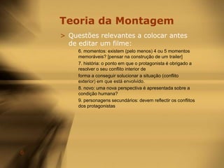 Teoria da MontagemQuestões relevantes a colocar antes de editar um filme:1. Género: este filme preenche as expectativas de um género particular?2. personagens: os personagens são memoráveis? São carismáticos?3. estrutura: cria suspense? Qual é a grande questão sobre a qual os espectadores vãoponderar ao longo do filme?4. tema: acerca de que é realmente o filme?5. resolução: o filme satisfaz até à última cena?