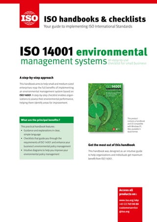 Access all
products on :
www.iso.org/obp
+41 22 749 08 88
customerservice
@iso.org
ISO handbooks & checklists
Your guide to implementing ISO International Standards
A step-by-step approach
This handbookaims to help small and medium-sized
enterprises reap the full benefits of implementing
an environmental management system based on
ISO 14001. A step-by-step checklist enables organ-
izations to assess their environmental performance,
helping them identify areas for improvement.
Get the most out of this handbook
This handbook was designed as an intuitive guide
to help organizations and individuals get maximum
benefit from ISO 14001.
What are the principal benefits ?
This practical handbook features :
•	 Guidance and explanations in clear,
simple language
•	 Checklists that guide you through the
requirements of ISO 14001 and enhance your
business’s environmental policy management
•	 Intuitive diagrams to help you improve your
environmental policy management
This product
contains a handbook
and CD compatible
with Windows PC.
Also available in
epub format.
an easy-to-use 	
checklist for small businessmanagement systems
ISO 14001
ISO 14001 - Are you ready - E.indd C1 2010-12-06 15:25:31
environmental
 