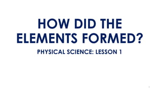 HOW DID THE
ELEMENTS FORMED?
PHYSICAL SCIENCE: LESSON 1
1
 