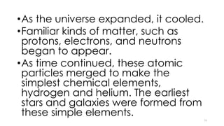 •As the universe expanded, it cooled.
•Familiar kinds of matter, such as
protons, electrons, and neutrons
began to appear.
•As time continued, these atomic
particles merged to make the
simplest chemical elements,
hydrogen and helium. The earliest
stars and galaxies were formed from
these simple elements.
11
 