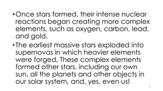 •Once stars formed, their intense nuclear
reactions began creating more complex
elements, such as oxygen, carbon, lead,
and gold.
•The earliest massive stars exploded into
supernovas in which heavier elements
were forged, These complex elements
formed other stars, including our own
sun, all the planets and other objects in
our solar system, and, yes, even us!
12
 