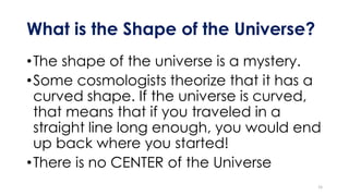 What is the Shape of the Universe?
•The shape of the universe is a mystery.
•Some cosmologists theorize that it has a
curved shape. If the universe is curved,
that means that if you traveled in a
straight line long enough, you would end
up back where you started!
•There is no CENTER of the Universe
15
 