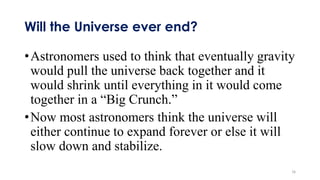 Will the Universe ever end?
•Astronomers used to think that eventually gravity
would pull the universe back together and it
would shrink until everything in it would come
together in a “Big Crunch.”
•Now most astronomers think the universe will
either continue to expand forever or else it will
slow down and stabilize.
16
 