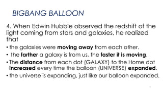 BIGBANG BALLOON
4. When Edwin Hubble observed the redshift of the
light coming from stars and galaxies, he realized
that
• the galaxies were moving away from each other.
• the farther a galaxy is from us, the faster it is moving.
• The distance from each dot (GALAXY) to the Home dot
increased every time the balloon (UNIVERSE) expanded.
• the universe is expanding, just like our balloon expanded.
5
 
