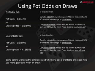 Using Pot Odds on Draws
Profitable Call:
Pot Odds – 3:1 (33%)
vs
Drawing odds – 2:1 (50%)

Unprofitable Call:
Pot Odds – 2...