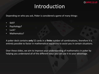Introduction
Depending on who you ask, Poker is considered a game of many things:
•
•
•
•

Skill?
Psychology?
Luck?
Mathem...