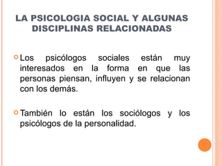 LA PSICOLOGIA SOCIAL Y ALGUNAS DISCIPLINAS RELACIONADAS Los psicólogos sociales están muy interesados en la forma en que las personas piensan, influyen y se relacionan con los demás. También lo están los sociólogos y los psicólogos de la personalidad. 