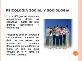 PSICOLOGÍA SOCIAL Y SOCIOLOGÍA Los sociólogos se enfoca en agrupaciones, desde las peque ñ as  hasta las muy grandes  (sociedades y tendencias)  . Psicólogos sociales, analiza a los individuos promedio, es decir, lo que piensa una persona, en un momento dado, acerca de los démás, la forma en que los otros influyen en él y cómo se relaciona con ellos. 