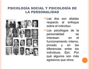 PSICOLOGÍA SOCIAL Y PSICOLOGÍA DE LA PERSONALIDAD Las dos son aliadas respecto al enfoque sobre el individuo. Los psicólogos de la personalidad se interesan  en el funcionamiento interno, privado y en las diferencias entre los individuos. Ejm. Por qué algunos son más agresivos que otros. 