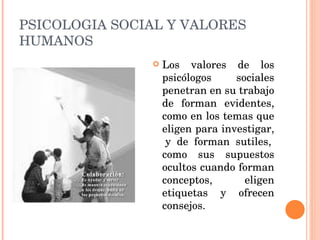 PSICOLOGIA SOCIAL Y VALORES HUMANOS Los valores de los psicólogos sociales penetran en su trabajo de forman evidentes, como en los temas que eligen para investigar,  y de forman sutiles, como sus supuestos ocultos cuando forman conceptos, eligen etiquetas y ofrecen consejos. 
