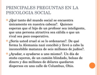PRINCIPALES PREGUNTAS EN LA PSICOLOGIA SOCIAL ¿Qué tanto del mundo social se encuentra únicamente en nuestra cabeza?.  Quienes esperan que el hijo de un profesor sea inteligente, que una persona atractiva sea cálida o que un rival sea poco cooperativo. ¿Sería usted cruel si se lo ordenaran?. De qué forma la Alemania nazi concibió y llevó a cabo la inconcebible matanza de seis millones de judíos?. ¿Ayudar, o ayudarse a uno mismo?. Un día de otoño cayeron, de un camión blindado, bolsas de dinero y dos millones de dólares quedaron dispersos en una calle de Columbus, Ohio. 