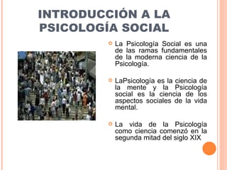 INTRODUCCIÓN A LA PSICOLOGÍA SOCIAL La Psicología Social es una de las ramas fundamentales de la moderna ciencia de la Psicología. LaPsicología es la ciencia de la mente y la Psicología social es la ciencia de los aspectos sociales de la vida mental. La vida de la Psicología como ciencia comenzó en la segunda mitad del siglo XIX 