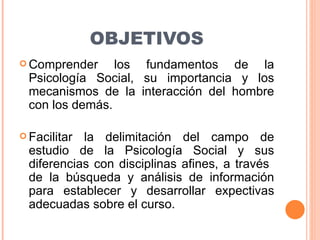 OBJETIVOS <ul><li>Comprender los fundamentos de la Psicología Social, su importancia y los mecanismos de la interacción de...