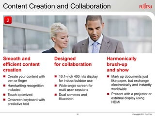 Content Creation and Collaboration
  2




Smooth and                   Designed                       Harmonically
efficient content            for collaboration              brush-up
creation                                                    and show
 Create your content with    10.1-inch 400 nits display    Mark up documents just
  pen or finger                for indoor/outdoor use         like paper, but exchange
 Handwriting recognition     Wide-angle screen for          electronically and instantly
  included                     multi user sessions            worldwide
 Touch optimized             Dual cameras and              Present with a projector or
 Onscreen keyboard with       Bluetooth                      external display using
  predictive text                                             HDMI


                                           10                                Copyright 2011 FUJITSU
 
