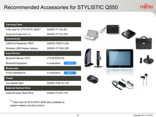 Recommended Accessories for STYLISTIC Q550


Carrying Case

Folio case for STYLISTIC Q550 *       S26391-F119-L301
Supreme Case midi 13                  S26391-F119-L750
Connectivity
USB-Port Replicator PR07              S26391-F6007-L300

Wireless USB Display Adapter          S26391-F7138-L300

Input Device

Bluetooth Mouse V470                  LTC:M-RCQ142

Bluetooth Keyboard                    In evaluation     June 11


Multimedia
In-Ear-Headphone                      In evaluation     May 11


Power

Car adapter light                     S26391-F2613-L120

External Optical Drive

External Super Multi Drive            S26341-F103-L119


    * Folio case for STYLISTIC Q550 also available as
    system-related, one-box product



                                                                  20   Copyright 2011 FUJITSU
 
