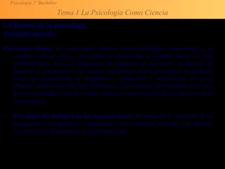Psicología 2º Bachiller
Tema 1 La Psicología Como Ciencia
1.4 Ramas de la psicología
Psicología aplicada:
•Psicología clínica. Los psicólogos clínicos tratan problemas emocionales y de
conducta, desde leves, como falta de autoestima o timidez, hasta los más
problemáticos, como la separación de pareja o la depresión. Ayudan al ser
humano a enfrentarse a su propio sufrimiento. Estos psicólogos se dedican,
como los psiquiatras, al diagnóstico, evaluación y tratamiento de casos
clínicos, pero entre ellos hay diferencias: por ejemplo, el psiquiatra tiene una
formación médica y puede recetar fármacos, mientras que el psicólogo no tiene
esa potestad.
• Psicología del trabajo y de las organizaciones. Se ocupa de la selección de los
trabajadores (no puede ser controlador aéreo cualquier persona) y de mejorar
las relaciones humanas en el ámbito laboral.
 