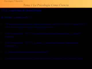 Psicología 2º Bachiller
Tema 1 La Psicología Como Ciencia
1.5 Los métodos de la psicología
B. Método correlacional (rxy )
• La correlación se produce cuando un rasgo o forma de conducta acompaña a
otra, revela en qué medida una predice a otra. rxy
• Una correlación + (0 a 1) cuando la relación es directa el calor y comer
helados.
• Una correlación – (0 a -1) cuando la relación es inversa: autoestima y
depresión
• rxy no significa que una sea causa de otra.
• La correlación es más apta para describir un fenómeno que para explicarlo.
 