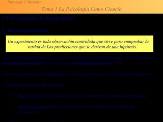 Psicología 2º Bachiller
Tema 1 La Psicología Como Ciencia
1.5 Los métodos de la psicología
C. Método experimental
Un experimento es toda observación controlada que sirve para comprobar la
verdad de Las predicciones que se derivan de una hipótesis.
-Un experimento supone crear una situación para comprobar qué efectos tiene una
variable independiente (VI) sobre una variable dependiente (VD).
-Un investigador puede manipular La VI para demostrar o rechazar una hipótesis.
- Se utilizan dos tipos de hipótesis:
• Hipótesis nula: Los cambios en las condiciones no alteran el resultado
• Hipótesis alternativa: un cambio en las condiciones alterará los
resultados
 