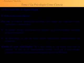Psicología 2º Bachiller
Tema 1 La Psicología Como Ciencia
1.5 Los métodos de la psicología
D. Otras técnicas psicológicas
•Los test. Se obtienen información pidiendo a los sujetos que respondan a test,
entrevistas y cuestionarios..
 Su ventaja: recoger información con rapidez y es posible comparar mediante
técnicas estadísticas.
 Su desventaja: es que un sujeto puede distorsionar voluntariamente sus
respuestas.
•Estudio de casos (individuales). En el área clínica se usa mucho esta clase de
estudios. Se trata de un interrogatorio flexible, en el que el entrevistador
pregunta al paciente/cliente para profundizar diversos problemas.
 