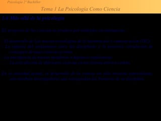 Psicología 2º Bachiller
Tema 1 La Psicología Como Ciencia
1.6 Más allá de la psicología
EL progreso de las ciencias se produce por múltiples circunstancias:
- El desarrollo de Las nuevas tecnologías de la información y comunicación (TIC).
- La ruptura del aislamiento entre las disciplinas y la posterior circulación de
conceptos de unas ciencias a otras.
- La emergencia de nuevas metáforas o hipótesis explicativas.
- La articulación de diferentes ciencias en un sistema teórico común.
En la sociedad actual, el desarrollo de la ciencia no sólo necesita especialistas,
sino también investigadores que transgredan las fronteras de su disciplina.
 