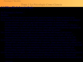 Psicología 2º Bachiller
Tema 1 La Psicología Como Ciencia
1.6 Más allá de la psicología
D. Psicología e Internet
Desafíos
Las ventajas del ciberespacio son innegables, pero plantean al ser humano nuevos retos:
En la sociedad actual existe un exceso de estimulación simbólica, vemos imágenes de múltiples
sucesos sin saber sus causas y qué repercusiones tendrán en nuestras vidas.
Lo importante no es saber todo de todo, sino comprender el significado de Los hechos y
acontecimientos y su función en La vida real. ¿Para qué queremos inmensas cantidades de
datos inútiles, excepto para embotar nuestra capacidad de pensar?
Los vínculos sociales se hacen cada vez más independientes del tiempo y del espacio.
Ya no es necesario un Lugar físico para establecer relaciones sociales. Tal vez el
incremento de Los hogares unipersonales está relacionado con eL avance de las TIC.
La realidad virtual proporciona al individuo una experiencia física simulada; por ejemplo,
«Second Ufe», un juego on Une donde todo es posible: jugar, hacer negocios, cultura, sexo.
Además, uno puede crearse un nuevo físico, tener una personalidad virtual y llevar una vida
paralela. Los juegos que crean realidades virtuales pueden provocar trastornos de
personalidad, ansiedad y frustración en Las personas que Les dedican muchas horas.
La vida virtuaL bien dirigida, es útil, pero su uso acrítico puede tener efectos desastrosos para la
diversidad cultural o Las relaciones humanas. Debemos recordar que el objetivo del
ciberespacio es ensanchar nuestra mente y no ser un sustituto de nuestras actividades en La
 
