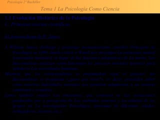 Psicología 2º Bachiller
Tema 1 La Psicología Como Ciencia
1.1 Evolución Histórica de la Psicología
C. Primeras teorías científicas
EL funcionalismo de W. James
A William James, fisiólogo y psicólogo norteamericano, escribió Principios de
Psicología en 1890, donde criticó a Wundt por investigar La estructura mental
(contenidos mentales) sn lugar de las funciones adaptativas de La mente. Los
funcionalistas analizan cómo funcionan los procesos mentales (pensar) para
satisfacer Las necesidades humanas.
Mientras que los estructuralistas se preguntaban «qué es pensar», los
funcionalistas se preguntan «¿para qué sirve?», es decir, pretenden saber
cómo nuestras habilidades mentales nos permiten adaptarnos a un entorno
cambiante y complejo.
]ames también estudió Las emociones, que consisten en Las sensaciones
producidas por a percepción de Los estímulos externos y La utilidad de los
grupos en La investigación Psicológica (personas de diferentes edades,
trabajadores, jóvenes, etc.).
 