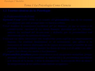 Psicología 2º Bachiller
Tema 1 La Psicología Como Ciencia
1.2 Teorías clásicas de la Psicología
A. El psicoanálisis de Freud
Sigmund Freud (1856-1939), es el creador del psicoanálisis, uno de los sistemas
psicológicos que más arraigo tiene en nuestra cultura.
Freud modificó la concepción occidental del ser humano, ya que se opuso a la
consideración racional de La mente humana, defendida por los filósofos;
admitió La realidad del inconsciente y defendió que la personalidad está
determinada por los instintos biológicos.
Creía que los datos conscientes son insuficientes para explicar el comportamiento
humano. La realidad fundamental es el inconsciente, que aflora a la
conciencia de manera disfrazada en los lapsus (no recordar el nombre de una
persona), Los actos fallidos (perder las llaves de casa, o ir al salón y no saber
a qué). Los chistes, los sueños y Las fantasías.
El psicoanálisis freudiano puede encuadrarse en la perspectiva mentalista, porque
pretende explicar la personalidad, la motivación y la psicoterapia atendiendo
a la historia de la mente. Utiliza la introspección, la asociación libre de ideas y
la interpretación de los sueños como método terapéutico
 