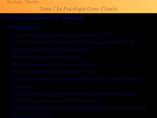Psicología 2º Bachiller
Tema 1 La Psicología Como Ciencia
1.2 Teorías clásicas de la Psicología
B. El conductismo
• Teoría dominante durante la primera mitad del siglo XX.
• Su creador fue John B. Watson (1878-1958), que publicó en 1913, La
psicología desde el punto de vista conductista
• Rechazó la introspección como método.
• Orientó la psicología por caminos más objetivos.
• Propone una psicología sin apelar a la mente
• Se basa en el entorno y busca establecer unos criterios objetivos sobre la
conducta.
• Watson definió que la conducta es divisible en elementos más simples:
estímulos y respuestas (reacciones) del organismo.
• El psicólogo conductista estudia la conducta animal y humana, mediante el
método experimental.
 