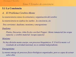 Psicología 2º Bachiller
Tema V Estados de conciencia
5.1 La Conciencia
A. El Problema Cerebro-Mente
La neurociencia conoce la estructura y organización del cerebro
La neurociencia no explica los sueños , la conciencia, etc
Tres corrientes: dualismo, monismo y emergentismo
Dualismo
Platón, Descartes, John Eccles con Karl Popper: Mente inmaterial (no ocupa
espacio) y cerebro material (ocupa espacio)
Monismo
No hay división mente-cuerpo, son procesos bioquímicos. F. Crick la mente s el
resultado de actividad neuronal, no es entidad independiente.
Emergentismo
La mente emerge de procesos físico-biológicos organizados, pero es capaz de actuar
sobre ellos
 