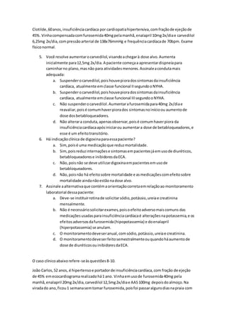 Clotilde, 60 anos, insuficiência cardíaca por cardiopatia hipertensiva, com fração de ejeção de 
45%. Vinha compensada com furosemida 40mg pela manhã, enalapril 10mg 2x/dia e carvedilol 
6,25mg 2x/dia, com pressão arterial de 138x76mmHg e frequência cardíaca de 70bpm. Exame 
físico normal. 
5. Você resolve aumentar o carvedilol, visando a chegar à dose alvo. Aumenta 
inicialmente para 12,5mg 2x/dia. A paciente começa a apresentar dispneia para 
caminhar no plano, mas não para atividades menores. Assinale a conduta mais 
adequada: 
a. Suspender o carvedilol, pois houve piora dos sintomas da insuficiência 
cardíaca, atualmente em classe funcional II segundo o NYHA. 
b. Suspender o carvedilol, pois houve piora dos sintomas da insuficiência 
cardíaca, atualmente em classe funcional III segundo o NYHA. 
c. Não suspender o carvedilol. Aumentar a furosemida para 40mg 2x/dia e 
reavaliar, pois é comum haver piora dos sintomas no início ou aumento de 
dose dos betabloqueadores. 
d. Não alterar a conduta, apenas observar, pois é comum haver piora da 
insuficiência cardíaca após iniciar ou aumentar a dose de betabloqueadores, e 
esse é um efeito transitório. 
6. Há indicação clínica de digoxina para essa paciente? 
a. Sim, pois é uma medicação que reduz mortalidade. 
b. Sim, pois reduz internações e sintomas em pacientes já em uso de diuréticos, 
betabloqueadores e inibidores da ECA. 
c. Não, pois não se deve utilizar digoxina em pacientes em uso de 
betabloqueadores. 
d. Não, pois não há efeito sobre mortalidade e as medicações com efeito sobre 
mortalidade ainda não estão na dose alvo. 
7. Assinale a alternativa que contém a orientação correta em relação ao monitoramento 
laboratorial dessa paciente: 
a. Deve-se instituir rotina de solicitar sódio, potássio, ureia e creatinina 
mensalmente. 
b. Não é necessário solicitar exames, pois o efeito adverso mais comuns das 
medicações usadas para insuficiência cardíaca é alterações na potassemia, e os 
efeitos adversos da furosemida (hipopotassemia) e do enalapril 
(hiperpotassemia) se anulam. 
c. O monitoramento deve ser anual, com sódio, potássio, ureia e creatinina. 
d. O monitoramento deve ser feito semestralmente ou quando há aumento de 
dose de diuréticos ou inibidores da ECA. 
O caso clínico abaixo refere-se às questões 8-10. 
João Carlos, 52 anos, é hipertenso e portador de insuficiência cardíaca, com fração de ejeção 
de 45% em ecocardiograma realizado há 1 ano. Vinha em uso de furosemida 40mg pela 
manhã, enalapril 20mg 2x/dia, carvedilol 12,5mg 2x/dia e AAS 100mg depois do almoço. Na 
virada do ano, ficou 1 semana sem tomar furosemida, pois foi passar alguns dias na praia com 
 