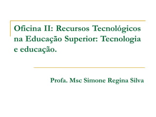 Oficina II: Recursos Tecnológicos
na Educação Superior: Tecnologia
e educação.


         Profa. Msc Simone Regina Silva
 