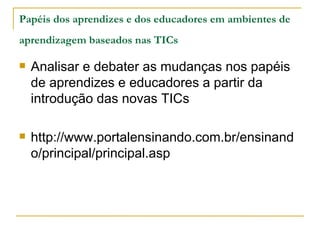 Papéis dos aprendizes e dos educadores em ambientes de
aprendizagem baseados nas TICs

   Analisar e debater as mudanças nos papéis
    de aprendizes e educadores a partir da
    introdução das novas TICs

   http://www.portalensinando.com.br/ensinand
    o/principal/principal.asp
 