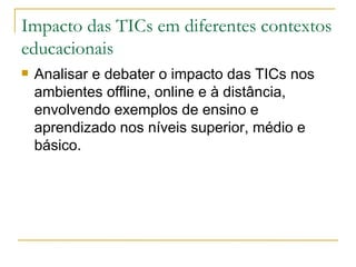 Impacto das TICs em diferentes contextos
educacionais
   Analisar e debater o impacto das TICs nos
    ambientes offline, online e à distância,
    envolvendo exemplos de ensino e
    aprendizado nos níveis superior, médio e
    básico.
 
