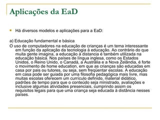 Aplicações da EaD

   Há diversos modelos e aplicações para a EaD:

a) Educação fundamental e básica
O uso de computadores na educação de crianças é um tema interessante
   em função da aplicação da tecnologia à educação. Ao contrário do que
   muita gente imagina, a educação à distancia é também utilizada na
   educação básica. Nos países de língua inglesa, como os Estados
   Unidos, o Reino Unido, o Canadá, a Austrália e a Nova Zelândia, é forte
   o movimento de home education, em que as crianças são educadas em
   casa por pais ou tutores, ou seja, sem freqüentar escolas. A educação
   em casa pode ser guiada por uma filosofia pedagógica mais livre, mas
   muitas escolas oferecem um currículo definido, material didático,
   padrões de tempo para que o conteúdo seja ministrado, avaliações e
   inclusive algumas atividades presenciais, cumprindo assim os
   requisitos legais para que uma criança seja educada à distância nesses
   países.
 
