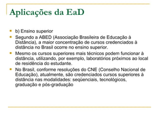 Aplicações da EaD
   b) Ensino superior
   Segundo a ABED (Associação Brasileira de Educação à
    Distância), a maior concentração de cursos credenciados à
    distância no Brasil ocorre no ensino superior.
   Mesmo os cursos superiores mais técnicos podem funcionar à
    distância, utilizando, por exemplo, laboratórios próximos ao local
    de residência do estudante.
   No Brasil, conforme resoluções do CNE (Conselho Nacional de
    Educação), atualmente, são credenciados cursos superiores à
    distância nas modalidades: seqüenciais, tecnológicos,
    graduação e pós-graduação
 