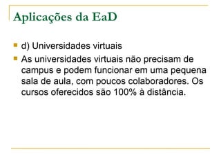 Aplicações da EaD

   d) Universidades virtuais
   As universidades virtuais não precisam de
    campus e podem funcionar em uma pequena
    sala de aula, com poucos colaboradores. Os
    cursos oferecidos são 100% à distância.
 