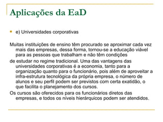 Aplicações da EaD
   e) Universidades corporativas

Muitas instituições de ensino têm procurado se aproximar cada vez
  mais das empresas, dessa forma, tornou-se a educação viável
  para as pessoas que trabalham e não têm condições
de estudar no regime tradicional. Uma das vantagens das
  universidades corporativas é a economia, tanto para a
  organização quanto para o funcionário, pois além de aproveitar a
  infra-estrutura tecnológica da própria empresa, o número de
  alunos e seu perfil podem ser previstos com certa exatidão, o
  que facilita o planejamento dos cursos.
Os cursos são oferecidos para os funcionários diretos das
  empresas, e todos os níveis hierárquicos podem ser atendidos.
 