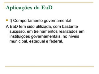 Aplicações da EaD

 f) Comportamento governamental
A EaD tem sido utilizada, com bastante
  sucesso, em treinamentos realizados em
  instituições governamentais, no níveis
  municipal, estadual e federal.
 