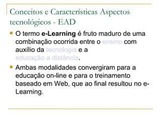 Conceitos e Características Aspectos
tecnológicos - EAD
   O termo e-Learning é fruto maduro de uma
    combinação ocorrida entre o ensino com
    auxílio da tecnologia e a
    educação a distância.
   Ambas modalidades convergiram para a
    educação on-line e para o treinamento
    baseado em Web, que ao final resultou no e-
    Learning.
 