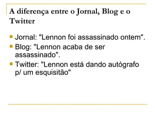 A diferença entre o Jornal, Blog e o
Twitter
 Jornal: "Lennon foi assassinado ontem".
 Blog: "Lennon acaba de ser
  assassinado".
 Twitter: "Lennon está dando autógrafo
  p/ um esquisitão"
 
