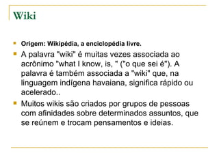 Wiki

   Origem: Wikipédia, a enciclopédia livre.
   A palavra "wiki" é muitas vezes associada ao
    acrônimo "what I know, is, " ("o que sei é"). A
    palavra é também associada a "wiki" que, na
    linguagem indígena havaiana, significa rápido ou
    acelerado..
   Muitos wikis são criados por grupos de pessoas
    com afinidades sobre determinados assuntos, que
    se reúnem e trocam pensamentos e ideias.
 