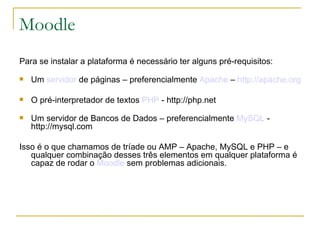 Moodle
Para se instalar a plataforma é necessário ter alguns pré-requisitos:
   Um servidor de páginas – preferencialmente Apache – http://apache.org

   O pré-interpretador de textos PHP - http://php.net
   Um servidor de Bancos de Dados – preferencialmente MySQL -
    http://mysql.com

Isso é o que chamamos de tríade ou AMP – Apache, MySQL e PHP – e
   qualquer combinação desses três elementos em qualquer plataforma é
   capaz de rodar o Moodle sem problemas adicionais.
 