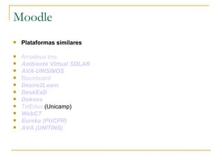 Moodle
   Plataformas similares

   Amadeus lms
   Ambiente Virtual SOLAR
   AVA-UNISINOS
   Blackboard
   Desire2Learn
   DeskEaD
   Dokeos
   TelEduc (Unicamp)
   WebCT
   Eureka (PUCPR)
   AVA (UNITINS)
 
