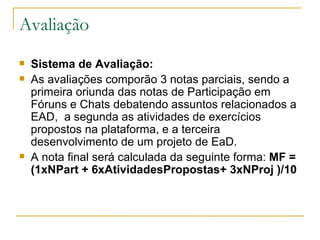 Avaliação
   Sistema de Avaliação:
   As avaliações comporão 3 notas parciais, sendo a
    primeira oriunda das notas de Participação em
    Fóruns e Chats debatendo assuntos relacionados a
    EAD, a segunda as atividades de exercícios
    propostos na plataforma, e a terceira
    desenvolvimento de um projeto de EaD.
   A nota final será calculada da seguinte forma: MF =
    (1xNPart + 6xAtividadesPropostas+ 3xNProj )/10
 