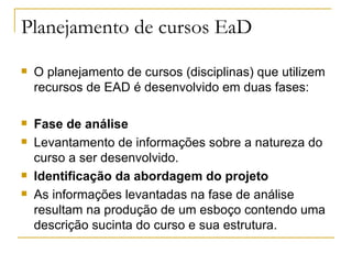 Planejamento de cursos EaD
   O planejamento de cursos (disciplinas) que utilizem
    recursos de EAD é desenvolvido em duas fases:

   Fase de análise
   Levantamento de informações sobre a natureza do
    curso a ser desenvolvido.
   Identificação da abordagem do projeto
   As informações levantadas na fase de análise
    resultam na produção de um esboço contendo uma
    descrição sucinta do curso e sua estrutura.
 