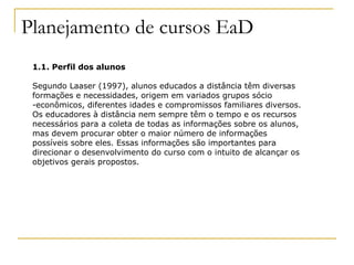 Planejamento de cursos EaD
 1.1. Perfil dos alunos

 Segundo Laaser (1997), alunos educados a distância têm diversas
 formações e necessidades, origem em variados grupos sócio
 -econômicos, diferentes idades e compromissos familiares diversos.
 Os educadores à distância nem sempre têm o tempo e os recursos
 necessários para a coleta de todas as informações sobre os alunos,
 mas devem procurar obter o maior número de informações
 possíveis sobre eles. Essas informações são importantes para
 direcionar o desenvolvimento do curso com o intuito de alcançar os
 objetivos gerais propostos.
 