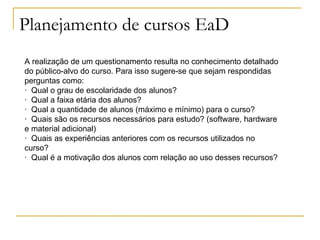 Planejamento de cursos EaD
A realização de um questionamento resulta no conhecimento detalhado
do público-alvo do curso. Para isso sugere-se que sejam respondidas
perguntas como:
· Qual o grau de escolaridade dos alunos?
· Qual a faixa etária dos alunos?
· Qual a quantidade de alunos (máximo e mínimo) para o curso?
· Quais são os recursos necessários para estudo? (software, hardware
e material adicional)
· Quais as experiências anteriores com os recursos utilizados no
curso?
· Qual é a motivação dos alunos com relação ao uso desses recursos?
 