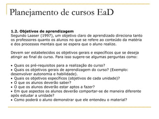 Planejamento de cursos EaD
1.2. Objetivos de aprendizagem
Segundo Laaser (1997), um objetivo claro de aprendizado direciona tanto
os professores quanto os alunos no que se refere ao conteúdo da matéria
e dos processos mentais que se espera que o aluno realize.

Devem ser estabelecidos os objetivos gerais e específicos que se deseja
atingir ao final do curso. Para isso sugere-se algumas perguntas como:

• Quais os pré-requisitos para a realização do curso?
• Quais os objetivos gerais de aprendizagem do curso? (Exemplo:
desenvolver autonomia e habilidade).
• Quais os objetivos específicos (objetivos de cada unidade)?
• O que os alunos deverão saber?
• O que os alunos deverão estar aptos a fazer?
• Em que aspectos os alunos deverão comportar-se de maneira diferente
após estudar a unidade?
• Como poderá o aluno demonstrar que ele entendeu o material?
 